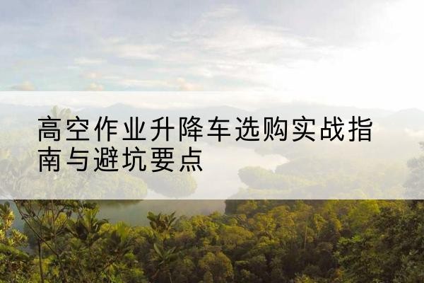 吉林升降车怎么选-高空作业升降车选购实战指南与避坑要点
