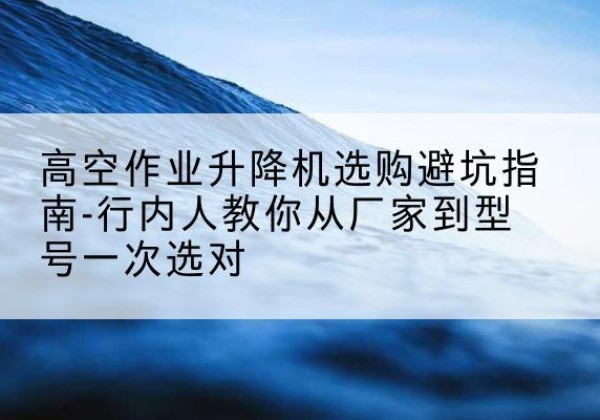吉林升降平台厂家-高空作业升降机选购避坑指南-行内人教你从厂家到型号一次选对