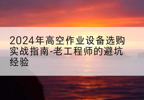 吉林高空作业升降机厂家推荐-2024年高空作业设备选购实战指南-老工程师的避坑经验